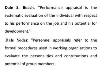 Dale S. Beach, “Performance appraisal is the
systematic evaluation of the individual with respect
to his performance on the job and his potential for
development.”
Dale Yoder, "Personnel appraisals refer to the
formal procedures used in working organizations to
evaluate the personalities and contributions and
potential of group members.
 