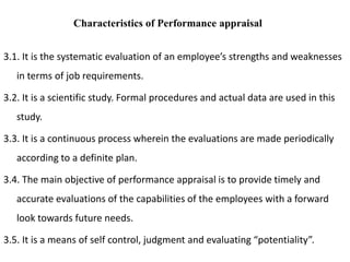 3.1. It is the systematic evaluation of an employee’s strengths and weaknesses
in terms of job requirements.
3.2. It is a scientific study. Formal procedures and actual data are used in this
study.
3.3. It is a continuous process wherein the evaluations are made periodically
according to a definite plan.
3.4. The main objective of performance appraisal is to provide timely and
accurate evaluations of the capabilities of the employees with a forward
look towards future needs.
3.5. It is a means of self control, judgment and evaluating “potentiality”.
Characteristics of Performance appraisal
 