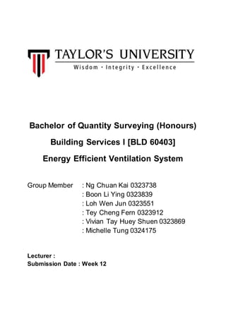 Bachelor of Quantity Surveying (Honours)
Building Services I [BLD 60403]
Energy Efficient Ventilation System
Group Member : Ng Chuan Kai 0323738
: Boon Li Ying 0323839
: Loh Wen Jun 0323551
: Tey Cheng Fern 0323912
: Vivian Tay Huey Shuen 0323869
: Michelle Tung 0324175
Lecturer :
Submission Date : Week 12
 