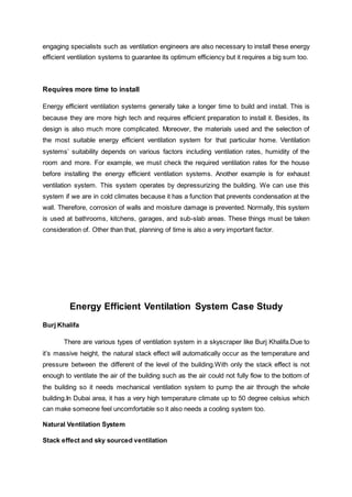 engaging specialists such as ventilation engineers are also necessary to install these energy
efficient ventilation systems to guarantee its optimum efficiency but it requires a big sum too.
Requires more time to install
Energy efficient ventilation systems generally take a longer time to build and install. This is
because they are more high tech and requires efficient preparation to install it. Besides, its
design is also much more complicated. Moreover, the materials used and the selection of
the most suitable energy efficient ventilation system for that particular home. Ventilation
systems’ suitability depends on various factors including ventilation rates, humidity of the
room and more. For example, we must check the required ventilation rates for the house
before installing the energy efficient ventilation systems. Another example is for exhaust
ventilation system. This system operates by depressurizing the building. We can use this
system if we are in cold climates because it has a function that prevents condensation at the
wall. Therefore, corrosion of walls and moisture damage is prevented. Normally, this system
is used at bathrooms, kitchens, garages, and sub-slab areas. These things must be taken
consideration of. Other than that, planning of time is also a very important factor.
Energy Efficient Ventilation System Case Study
Burj Khalifa
There are various types of ventilation system in a skyscraper like Burj Khalifa.Due to
it’s massive height, the natural stack effect will automatically occur as the temperature and
pressure between the different of the level of the building.With only the stack effect is not
enough to ventilate the air of the building such as the air could not fully flow to the bottom of
the building so it needs mechanical ventilation system to pump the air through the whole
building.In Dubai area, it has a very high temperature climate up to 50 degree celsius which
can make someone feel uncomfortable so it also needs a cooling system too.
Natural Ventilation System
Stack effect and sky sourced ventilation
 