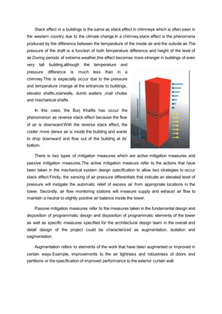 Stack effect in a buildings is the same as stack effect in chimneys which is often seen in
the western country due to the climate change.In a chimney,stack effect is the phenomena
produced by the difference between the temperature of the inside air and the outside air.The
pressure of the draft is a function of both temperature difference and height of the level of
air.During periods of extreme weather,this effect becomes more stronger in buildings of even
very tall building,although the temperature and
pressure difference is much less than in a
chimney.This is especially occur due to the pressure
and temperature change at the entrances to buildings,
elevator shafts,stairwells, dumb waiters ,mail chutes
and mechanical shafts.
In this case, the Burj Khalifa has occur the
phenomenon as reverse stack effect because the flow
of air is downward.With the reverse stack effect, the
cooler more dense air is inside the building and wants
to drop downward and flow out of the building at its’
bottom.
There is two types of mitigation measures which are active mitigation measures and
passive mitigation measures.The active mitigation measure refer to the actions that have
been taken in the mechanical system design specification to allow two strategies to occur
stack effect.Firstly, the sensing of air pressure differentials that indicate an elevated level of
pressure will instigate the automatic relief of excess air from appropriate locations in the
tower. Secondly, air flow monitoring stations will measure supply and exhaust air flow to
maintain a neutral to slightly positive air balance inside the tower.
Passive mitigation measures refer to the measures taken in the fundamental design and
disposition of programmatic design and disposition of programmatic elements of the tower
as well as specific measures specified for the architectural design team in the overall and
detail design of the project could be characterized as augmentation, isolation and
segmentation.
Augmentation refers to elements of the work that have been augmented or improved in
certain ways.Example, improvements to the air tightness and robustness of doors and
partitions or the specification of improved performance to the exterior curtain wall.
 