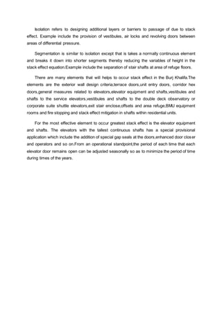 Isolation refers to designing additional layers or barriers to passage of due to stack
effect. Example include the provision of vestibules, air locks and revolving doors between
areas of differential pressure.
Segmentation is similar to isolation except that is takes a normally continuous element
and breaks it down into shorter segments thereby reducing the variables of height in the
stack effect equation.Example include the separation of stair shafts at area of refuge floors.
There are many elements that will helps to occur stack effect in the Burj Khalifa.The
elements are the exterior wall design criteria,terrace doors,unit entry doors, corridor hex
doors,general measures related to elevators,elevator equipment and shafts,vestibules and
shafts to the service elevators,vestibules and shafts to the double deck observatory or
corporate suite shuttle elevators,exit stair enclose,offsets and area refuge,BMU equipment
rooms and fire stopping and stack effect mitigation in shafts within residential units.
For the most effective element to occur greatest stack effect is the elevator equipment
and shafts. The elevators with the tallest continuous shafts has a special provisional
application which include the addition of special gap seals at the doors,enhanced door closer
and operators and so on.From an operational standpoint,the period of each time that each
elevator door remains open can be adjusted seasonally so as to minimize the period of time
during times of the years.
 