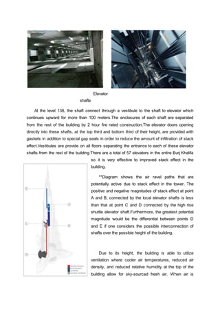 Elevator
shafts
At the level 138, the shaft connect through a vestibule to the shaft to elevator which
continues upward for more than 100 meters.The enclosures of each shaft are separated
from the rest of the building by 2 hour fire rated construction.The elevator doors opening
directly into these shafts, at the top third and bottom third of their height, are provided with
gaskets in addition to special gap seals in order to reduce the amount of infiltration of stack
effect.Vestibules are provide on all floors separating the entrance to each of these elevator
shafts from the rest of the building.There are a total of 57 elevators in the entire Burj Khalifa
so it is very effective to improved stack effect in the
building.
**Diagram shows the air ravel paths that are
potentially active due to stack effect in the tower. The
positive and negative magnitudes of stack effect at point
A and B, connected by the local elevator shafts is less
than that at point C and D connected by the high rise
shuttle elevator shaft.Furthermore, the greatest potential
magnitude would be the differential between points D
and E if one considers the possible interconnection of
shafts over the possible height of the building.
Due to its height, the building is able to utilize
ventilation where cooler air temperatures, reduced air
density, and reduced relative humidity at the top of the
building allow for sky-sourced fresh air. When air is
 