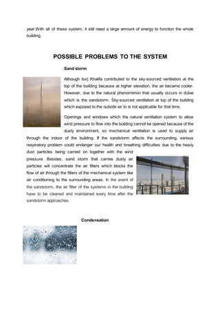 year.With all of these system, it still need a large amount of energy to function the whole
building.
POSSIBLE PROBLEMS TO THE SYSTEM
Sand storm
Although burj Khalifa contributed to the sky-sourced ventilation at the
top of the building because at higher elevation, the air became cooler.
However, due to the natural phenomenon that usually occurs in dubai
which is the sandstorm. Sky-sourced ventilation at top of the building
which exposed to the outside air to is not applicable for that time.
Openings and windows which the natural ventilation system to allow
wind pressure to flow into the building cannot be opened because of the
dusty environment, so mechanical ventilation is used to supply air
through the indoor of the building. If the sandstorm affects the surrounding, serious
respiratory problem could endanger our health and breathing difficulties due to the heavy
dust particles being carried on together with the wind
pressure. Besides, sand storm that carries dusty air
particles will concentrate the air filters which blocks the
flow of air through the filters of the mechanical system like
air conditioning to the surrounding areas. In the event of
the sandstorm, the air filter of the systems in the building
have to be cleaned and maintained every time after the
sandstorm approaches.
Condensation
 