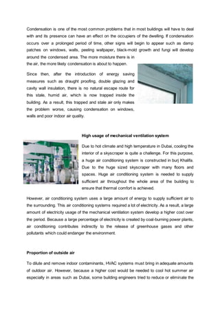 Condensation is one of the most common problems that in most buildings will have to deal
with and its presence can have an effect on the occupiers of the dwelling. If condensation
occurs over a prolonged period of time, other signs will begin to appear such as damp
patches on windows, walls, peeling wallpaper, black-mold growth and fungi will develop
around the condensed area. The more moisture there is in
the air, the more likely condensation is about to happen.
Since then, after the introduction of energy saving
measures such as draught proofing, double glazing and
cavity wall insulation, there is no natural escape route for
this stale, humid air, which is now trapped inside the
building. As a result, this trapped and stale air only makes
the problem worse, causing condensation on windows,
walls and poor indoor air quality.
High usage of mechanical ventilation system
Due to hot climate and high temperature in Dubai, cooling the
interior of a skyscraper is quite a challenge. For this purpose,
a huge air conditioning system is constructed in burj Khalifa.
Due to the huge sized skyscraper with many floors and
spaces. Huge air conditioning system is needed to supply
sufficient air throughout the whole area of the building to
ensure that thermal comfort is achieved.
However, air conditioning system uses a large amount of energy to supply sufficient air to
the surrounding. This air conditioning systems required a lot of electricity. As a result, a large
amount of electricity usage of the mechanical ventilation system develop a higher cost over
the period. Because a large percentage of electricity is created by coal-burning power plants,
air conditioning contributes indirectly to the release of greenhouse gases and other
pollutants which could endanger the environment.
Proportion of outside air
To dilute and remove indoor contaminants, HVAC systems must bring in adequate amounts
of outdoor air. However, because a higher cost would be needed to cool hot summer air
especially in areas such as Dubai, some building engineers tried to reduce or eliminate the
 