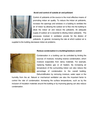 Avoid and control of outside air and pollutant
Control of pollutants at the source is the most effective means of
promoting indoor air quality. To reduce the indoor air pollutants,
increase the openings and windows in a building to ventilate the
air of indoor by allowing the outdoor air to flow into the building to
dilute the indoor air and reduce the pollutants. An adequate
supply of outdoor air is essential to diluting indoor pollutants. The
processes involved in ventilation provide for the dilution of
pollutants. In general, increasing the rate at which outdoor air is
supplied to the building decreases indoor air problems.
Reduce condensation in a building/moisture control
Condensation in a building can be controlled by limiting the
sources of moisture; including reverse condensation, which
moisture evaporates from damp materials. For example,
replacing flueless gas or oil heaters. By increasing air
temperature of the surrounding indoor can also reduce the
percentage of condensation to the overall building.
Dehumidification by removing moisture, water vapor or the
humidity from the air. Natural or mechanical ventilation are also the important factor to
control the rate of condensation. Increasing the surface temperatures, such as by the
inclusion of insulation materials around the building or by improving glazing can also reduce
condensation.
 