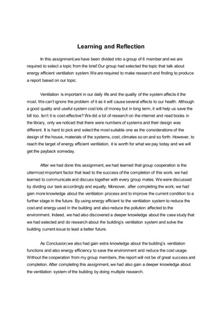 Learning and Reflection
In this assignment,we have been divided into a group of 6 member and we are
required to select a topic from the brief.Our group had selected the topic that talk about
energy efficient ventilation system.We are required to make research and finding to produce
a report based on our topic.
Ventilation is important in our daily life and the quality of the system affects it the
most. We can’t ignore the problem of it as it will cause several effects to our health. Although
a good quality and useful system cost lots of money but in long term, it will help us save the
bill too. Isn’t it is cost-effective? We did a lot of research on the internet and read books in
the library, only we noticed that there were numbers of systems and their design was
different. It is hard to pick and select the most suitable one as the considerations of the
design of the house, materials of the systems, cost, climates so on and so forth. However, to
reach the target of energy efficient ventilation, it is worth for what we pay today and we will
get the payback someday.
After we had done this assignment, we had learned that group cooperation is the
uttermost important factor that lead to the success of the completion of this work. we had
learned to communicate and discuss together with every group mates. We were discussed
by dividing our task accordingly and equally. Moreover, after completing the work, we had
gain more knowledge about the ventilation process and to improve the current condition to a
further stage in the future. By using energy efficient to the ventilation system to reduce the
cost and energy used in the building and also reduce the pollution affected to the
environment. Indeed, we had also discovered a deeper knowledge about the case study that
we had selected and do research about the building’s ventilation system and solve the
building current issue to lead a better future.
As Conclusion,we also had gain extra knowledge about the building’s ventilation
functions and also energy efficiency to save the environment and reduce the cost usage.
Without the cooperation from my group members, this report will not be of great success and
completion. After completing this assignment, we had also gain a deeper knowledge about
the ventilation system of the building by doing multiple research.
 