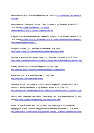 Louvre Window. (n.d.). Retrieved November 03, 2016 from http://www.build.com.au/louvre-
windows
Louvre Window - Features & Benefits - Trend Windows. (n.d.). Retrieved November 05,
2016, from http://www.trendwindows.com.au/wp-
content/uploads/2015/02/QuantumLouvreWindows.pdf
Energy-Efficient Residential Windows, Doors and Skylights. (n.d.). Retrieved November 06,
2016, from http://www.nrcan.gc.ca/sites/oee.nrcan.gc.ca/files/files/pdf/equipment/windows-
door-skylights-e-web-version.pdf
Fiberglass vs Steel. (n.d.). Retrieved November 06, 2016, from
https://www.provia.com/productdetail/entry-doors/fiberglass-vs-steel
Mechanical ventilation with heat recovery. (n.d.). Retrieved November 10, 2016, from
https://www.cse.org.uk/advice/advice-and-support/mechanical-ventilation-with-heat-recovery
Cooling Systems. (n.d.). Retrieved November 13, 2016, from
http://www.smarterhouse.org/home-systems-energy/cooling-systems
Burj Khalifa. (n.d.). Retrieved November 21, 2016, from
http://www.som.com/projects/burj_khalifa
Ventilation and Air Conditioning in custom objects – Burj Khalifa (Dubai) | Clima Gold –
ventilation and air conditioning. (n.d.). Retrieved November 21, 2016, from
http://en.climagold.com/ventilation-and-air-conditioning-in-custom-objects-burj-khalifa-dubai/
World's tallest tower goes solar saving 3,200 KW/day. (n.d.). Retrieved November 21, 2016,
from http://www.go-green.ae/greenstory_view.php?storyid=1008
British Geological Survey 1998 - 2016 (c)NERC http://www.bgs.ac.uk mailto:www-
bgs@bgs.ac.uk. (n.d.). What is energy efficiency? Retrieved November 21, 2016, from
http://www.bgs.ac.uk/discoveringGeology/climateChange/CCS/whatIsEnergyEfficiency.html
 