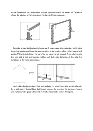 screw. Repeat this step on the other side and do the same with the bottom sill. The louvre
should be attached to the frame during the glazing of the greenhouse.
Secondly, should decide where to locate and fit louvre. After determining the height, place
the polycarbonate panel below the louvre position as the position will vary. Cut the panel and
put the PVC anti-dust strip on the end of the cut panel that will be used. Then, offer frame to
the bolt, add a nut and fingertips tighten each bolt. After tightening all the nuts, the
installation of the frame is completed.
Lastly, glaze the louvre after it has been installed by open the window using the handle,
try to slide each individual blade that located between the jams into the aluminium holders
and makes sure the glass will come to rest in the holder at the bottom of the jams.
 