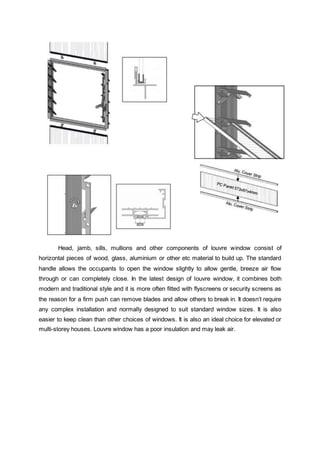 Head, jamb, sills, mullions and other components of louvre window consist of
horizontal pieces of wood, glass, aluminium or other etc material to build up. The standard
handle allows the occupants to open the window slightly to allow gentle, breeze air flow
through or can completely close. In the latest design of louvre window, it combines both
modern and traditional style and it is more often fitted with flyscreens or security screens as
the reason for a firm push can remove blades and allow others to break in. It doesn’t require
any complex installation and normally designed to suit standard window sizes. It is also
easier to keep clean than other choices of windows. It is also an ideal choice for elevated or
multi-storey houses. Louvre window has a poor insulation and may leak air.
 