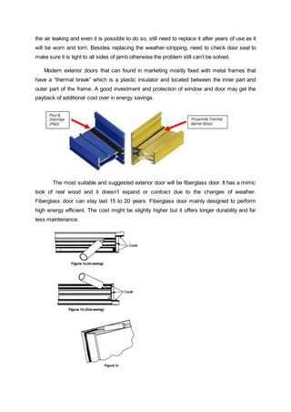 the air leaking and even it is possible to do so, still need to replace it after years of use as it
will be worn and torn. Besides replacing the weather-stripping, need to check door seal to
make sure it is tight to all sides of jamb otherwise the problem still can’t be solved.
Modern exterior doors that can found in marketing mostly fixed with metal frames that
have a “thermal break” which is a plastic insulator and located between the inner part and
outer part of the frame. A good investment and protection of window and door may get the
payback of additional cost over in energy savings.
The most suitable and suggested exterior door will be fiberglass door. It has a mimic
look of real wood and it doesn’t expand or contract due to the changes of weather.
Fiberglass door can stay last 15 to 20 years. Fiberglass door mainly designed to perform
high energy efficient. The cost might be slightly higher but it offers longer durability and far
less maintenance.
 