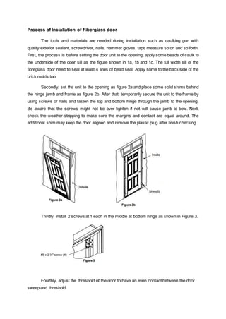Process of Installation of Fiberglass door
The tools and materials are needed during installation such as caulking gun with
quality exterior sealant, screwdriver, nails, hammer gloves, tape measure so on and so forth.
First, the process is before setting the door unit to the opening, apply some beads of caulk to
the underside of the door sill as the figure shown in 1a, 1b and 1c. The full width sill of the
fibreglass door need to seal at least 4 lines of bead seal. Apply some to the back side of the
brick molds too.
Secondly, set the unit to the opening as figure 2a and place some solid shims behind
the hinge jamb and frame as figure 2b. After that, temporarily secure the unit to the frame by
using screws or nails and fasten the top and bottom hinge through the jamb to the opening.
Be aware that the screws might not be over-tighten if not will cause jamb to bow. Next,
check the weather-stripping to make sure the margins and contact are equal around. The
additional shim may keep the door aligned and remove the plastic plug after finish checking.
Thirdly, install 2 screws at 1 each in the middle at bottom hinge as shown in Figure 3.
Fourthly, adjust the threshold of the door to have an even contact between the door
sweep and threshold.
 