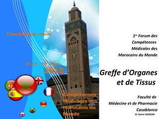 1er Forum des
            Compétences
            Médicales des
      Marocains du Monde



Greffe d’Organes
     et de Tissus
                 Faculté de
  Médecine et de Pharmacie
                Casablanca
               Dr Samir KADDAR
 