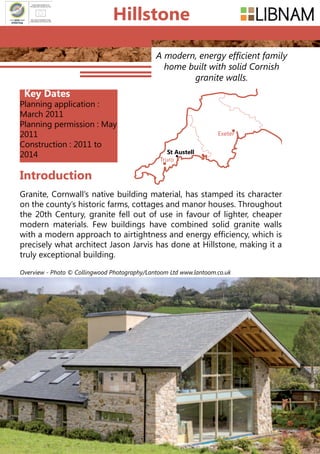 130
A modern, energy efficient family
home built with solid Cornish
granite walls.
Granite, Cornwall’s native building material, has stamped its character
on the county’s historic farms, cottages and manor houses. Throughout
the 20th Century, granite fell out of use in favour of lighter, cheaper
modern materials. Few buildings have combined solid granite walls
with a modern approach to airtightness and energy efficiency, which is
precisely what architect Jason Jarvis has done at Hillstone, making it a
truly exceptional building.
Introduction
Truro
Exeter
St Austell
Hillstone
Overview - Photo © Collingwood Photography/Lantoom Ltd www.lantoom.co.uk
Key Dates
Planning application :
March 2011
Planning permission : May
2011
Construction : 2011 to
2014
 