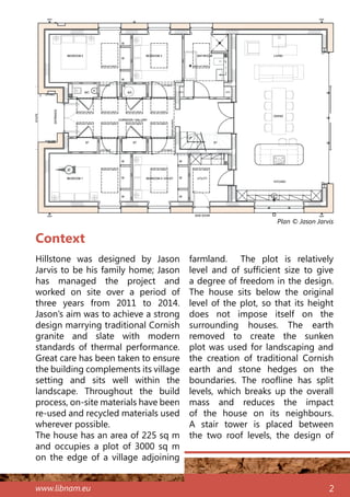 www.libnam.eu 2
Context
Hillstone was designed by Jason
Jarvis to be his family home; Jason
has managed the project and
worked on site over a period of
three years from 2011 to 2014.
Jason’s aim was to achieve a strong
design marrying traditional Cornish
granite and slate with modern
standards of thermal performance.
Great care has been taken to ensure
the building complements its village
setting and sits well within the
landscape. Throughout the build
process, on-site materials have been
re-used and recycled materials used
wherever possible.
The house has an area of 225 sq m
and occupies a plot of 3000 sq m
on the edge of a village adjoining
farmland. The plot is relatively
level and of sufficient size to give
a degree of freedom in the design.
The house sits below the original
level of the plot, so that its height
does not impose itself on the
surrounding houses. The earth
removed to create the sunken
plot was used for landscaping and
the creation of traditional Cornish
earth and stone hedges on the
boundaries. The roofline has split
levels, which breaks up the overall
mass and reduces the impact
of the house on its neighbours.
A stair tower is placed between
the two roof levels, the design of
Plan © Jason Jarvis
N
 