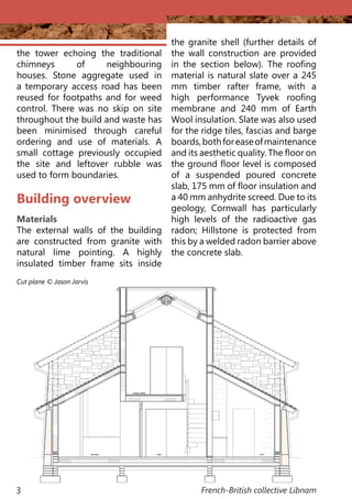 French-British collective Libnam3
the tower echoing the traditional
chimneys of neighbouring
houses. Stone aggregate used in
a temporary access road has been
reused for footpaths and for weed
control. There was no skip on site
throughout the build and waste has
been minimised through careful
ordering and use of materials. A
small cottage previously occupied
the site and leftover rubble was
used to form boundaries.
Building overview
Materials
The external walls of the building
are constructed from granite with
natural lime pointing. A highly
insulated timber frame sits inside
Cut plane © Jason Jarvis
the granite shell (further details of
the wall construction are provided
in the section below). The roofing
material is natural slate over a 245
mm timber rafter frame, with a
high performance Tyvek roofing
membrane and 240 mm of Earth
Wool insulation. Slate was also used
for the ridge tiles, fascias and barge
boards,bothforeaseofmaintenance
and its aesthetic quality. The floor on
the ground floor level is composed
of a suspended poured concrete
slab, 175 mm of floor insulation and
a 40 mm anhydrite screed. Due to its
geology, Cornwall has particularly
high levels of the radioactive gas
radon; Hillstone is protected from
this by a welded radon barrier above
the concrete slab.
 