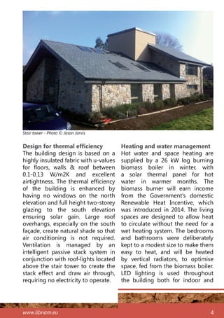 www.libnam.eu 4
Design for thermal efficiency
The building design is based on a
highly insulated fabric with u-values
for floors, walls & roof between
0.1-0.13 W/m2K and excellent
airtightness. The thermal efficiency
of the building is enhanced by
having no windows on the north
elevation and full height two-storey
glazing to the south elevation
ensuring solar gain. Large roof
overhangs, especially on the south
façade, create natural shade so that
air conditioning is not required.
Ventilation is managed by an
intelligent passive stack system in
conjunction with roof-lights located
above the stair tower to create the
stack effect and draw air through,
requiring no electricity to operate.
Heating and water management
Hot water and space heating are
supplied by a 26 kW log burning
biomass boiler in winter, with
a solar thermal panel for hot
water in warmer months. The
biomass burner will earn income
from the Government’s domestic
Renewable Heat Incentive, which
was introduced in 2014. The living
spaces are designed to allow heat
to circulate without the need for a
wet heating system. The bedrooms
and bathrooms were deliberately
kept to a modest size to make them
easy to heat, and will be heated
by vertical radiators, to optimise
space, fed from the biomass boiler.
LED lighting is used throughout
the building both for indoor and
Stair tower - Photo © Jason Jarvis
 