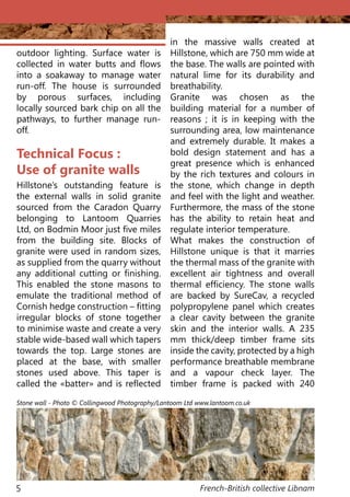 French-British collective Libnam5
Technical Focus :
Use of granite walls
Hillstone’s outstanding feature is
the external walls in solid granite
sourced from the Caradon Quarry
belonging to Lantoom Quarries
Ltd, on Bodmin Moor just five miles
from the building site. Blocks of
granite were used in random sizes,
as supplied from the quarry without
any additional cutting or finishing.
This enabled the stone masons to
emulate the traditional method of
Cornish hedge construction – fitting
irregular blocks of stone together
to minimise waste and create a very
stable wide-based wall which tapers
towards the top. Large stones are
placed at the base, with smaller
stones used above. This taper is
called the «batter» and is reflected
in the massive walls created at
Hillstone, which are 750 mm wide at
the base. The walls are pointed with
natural lime for its durability and
breathability.
Granite was chosen as the
building material for a number of
reasons ; it is in keeping with the
surrounding area, low maintenance
and extremely durable. It makes a
bold design statement and has a
great presence which is enhanced
by the rich textures and colours in
the stone, which change in depth
and feel with the light and weather.
Furthermore, the mass of the stone
has the ability to retain heat and
regulate interior temperature.
What makes the construction of
Hillstone unique is that it marries
the thermal mass of the granite with
excellent air tightness and overall
thermal efficiency. The stone walls
are backed by SureCav, a recycled
polypropylene panel which creates
a clear cavity between the granite
skin and the interior walls. A 235
mm thick/deep timber frame sits
inside the cavity, protected by a high
performance breathable membrane
and a vapour check layer. The
timber frame is packed with 240
outdoor lighting. Surface water is
collected in water butts and flows
into a soakaway to manage water
run-off. The house is surrounded
by porous surfaces, including
locally sourced bark chip on all the
pathways, to further manage run-
off.
Stone wall - Photo © Collingwood Photography/Lantoom Ltd www.lantoom.co.uk
 