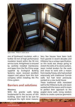 www.libnam.eu 6
Barriers and solutions
Masonry
With the granite walls being
fundamental to the success of this
building, Jason had to be sure he
employed the right stone masons.
Very few houses have been built
from granite in recent decades and
Hillstone has a unique specification,
so this build was always going to
stretch the skills of its stone workers.
Jason invited tenders for the work
and chose to work with a mason
from nearby Fowey, who had worked
extensively with traditional Cornish
walls, but had never previously
worked on a new build house.
These traditional skills translated
well to the Hillstone build, and Jason
worked with the mason and his team
to perfect their approach to the
angled stone walls. Using random
blocks to create a precise geometric
mm of Earthwool insulation, with a
further 50 mm of high performance
insulation board within the 50 mm
service zone. Airtightness is ensured
by carefully installed membranes
and tapes from the Pro Clima range
supplied by Ecological Bulding
Systems; Jason received excellent
support and advice from this Irish
company whilst installing the Pro
Clima system.
Light intake - Photo © Jason Jarvis
 