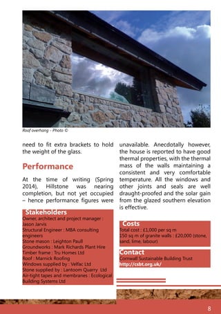 8
Stakeholders
Owner, architect and project manager :
Jason Jarvis
Structural Engineer : MBA consulting
engineers	
Stone mason : Leighton Paull
Groundworks : Mark Richards Plant Hire
Timber frame : Tru Homes Ltd
Roof : Marnick Roofing
Windows supplied by : Velfac Ltd
Stone supplied by : Lantoom Quarry Ltd
Air-tight tapes and membranes : Ecological
Building Systems Ltd
Costs
Total cost : £1,000 per sq m
150 sq m of granite walls : £20,000 (stone,
sand, lime, labour)
At the time of writing (Spring
2014), Hillstone was nearing
completion, but not yet occupied
– hence performance figures were
Performance
need to fit extra brackets to hold
the weight of the glass.
unavailable. Anecdotally however,
the house is reported to have good
thermal properties, with the thermal
mass of the walls maintaining a
consistent and very comfortable
temperature. All the windows and
other joints and seals are well
draught-proofed and the solar gain
from the glazed southern elevation
is effective.
Roof overhang - Photo ©
Contact
Cornwall Sustainable Building Trust
http://csbt.org.uk/
 