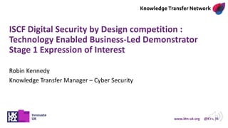 www.ktn-uk.org @KTNUK
ISCF Digital Security by Design competition :
Technology Enabled Business-Led Demonstrator
Stage 1 Expression of Interest
Robin Kennedy
Knowledge Transfer Manager – Cyber Security
 