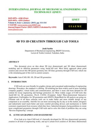 International Journal of Mechanical Engineering and Technology (IJMET), ISSN 0976 – 6340(Print),
ISSN 0976 – 6359(Online), Volume 6, Issue 1, January (2015), pp. 111-114© IAEME
111
0D TO 1D CREATION THROUGH CAD TOOLS
Joshi Sachin
Department of Mechanical engineering, RKDF University,
Larsen & Toubro Limited, Vadodara, India
ABSTRACT
This document gives an idea about 2D (two dimensional) and 3D (three dimensional)
modeling and its different parameters using AutoCAD tool. Most likely approach about point
creation and convert this 0D (point) geometry into 1D (line) geometry through CAD tool, which one
is the stimulating part of this tool in current scenario.
Keywords: Auto CAD; 0D, 1D, 2D and 3D geometries
I. INTRODUCTION
CAD tools are user-friendly for graphics design and conceptual understanding of engineering
drawings. Nowadays, the emphasis is shifting. 3D modeling has been widely used in areas including
computer graphics, virtual reality and communication, and there is more and more demand for 3D
content for tissue engineering and heritage protection [1]. More widely usages of CAD tools like
AutoCAD for 2D geometries; Pro-E, CATIA (Computer Aided Three-dimensional Interactive
Application), UniGraphics for 3D geometries and ANSYS, HyperMesh for 4D analysis are going on.
Ultimate task of all these software tools are to make batter and more reliable design of any
component or an assembly. And this list can more increasing day by day as in the market, designers
and industrialist need much better and more comfort providing devices and mechanisms to fulfill
customers requirement from resource which they have. Industrial designers facing problems to create
more complicated geometries through CAD tools and to solve this kind of problems they are using
“Reverse Engineering” concept.
II. AUTOCAD GRAPHICS AND 1D GEOMETRY
If we look at to Auto CAD tool, it’s basically developed for 2D (two dimensional) geometry
creation in all kind of engineering works, and up to certain level creation of 3D (three dimensional)
INTERNATIONAL JOURNAL OF MECHANICAL ENGINEERING AND
TECHNOLOGY (IJMET)
ISSN 0976 – 6340 (Print)
ISSN 0976 – 6359 (Online)
Volume 6, Issue 1, January (2015), pp. 111-114
© IAEME: www.iaeme.com/IJMET.asp
Journal Impact Factor (2015): 8.8293 (Calculated by GISI)
www.jifactor.com
IJMET
© I A E M E
 