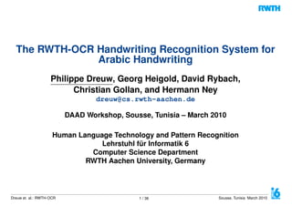 The RWTH-OCR Handwriting Recognition System for
Arabic Handwriting
Philippe Dreuw, Georg Heigold, David Rybach,
Christian Gollan, and Hermann Ney
dreuw@cs.rwth-aachen.de
DAAD Workshop, Sousse, Tunisia – March 2010
Human Language Technology and Pattern Recognition
Lehrstuhl für Informatik 6
Computer Science Department
RWTH Aachen University, Germany
Dreuw et. al.: RWTH-OCR 1 / 36 Sousse, Tunisia March 2010
 