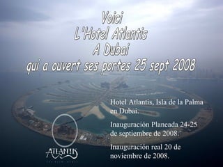 Voici  L'Hotel Atlantis A Dubai qui a ouvert ses portes 25 sept 2008 Hotel Atlantis, Isla de la Palma en Dubai. Inauguración Planeada 24-25 de septiembre de 2008. Inauguración real 20 de noviembre de 2008. 