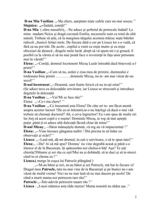 D-na Mia Vasilian: ,,-Ma chere, aşteptam nişte cafele care nu mai sosesc.’’
Slujnica: ,,--Îndată, coniţă!’’
D-na Mia ( către musafiri),, –Ne aduce şi şerbetul de portocale îndată! La
mine madam Neicu şi dragă cucoană Emilia, necazurile sunt cu totul de altă
natură. Trebuie să ştiţi, că la marginea târgului acestuia trăiesc nişte bătrâni
ridicoli ,,bunicii fetiţei mele. De fiecare dată o cer pe Lizuca lor s-o vadă, că
fără ea nu pot trăi. De acolo , copilul a venit cu nişte mutre şi cu nişte
obiceiuri de ţărancă , dragele mele încăt ,drept să vă spum mi-i şi groază. E
posibil ca la vârsta ei să nu mai poată face o reverenţă în faţa unor persoane
mai în vârstă?’’
Elena: ,,--Coniţă, domnul locotenent Micuş Lazăr întreabă dacă binevoiţi a-l
primi!’’
D-na Vasilian:,,--Cum să nu, astăzi e ziua mea de primire, dumnealui e
totdeauna bine primit …………domnule Micuş, nu te- am mai văzut de-un
secol!’’
D-nul locotenent:,,--Doamnă, sunt foarte fericit că nu m-aţi uitat!’’
(Se aduce tava cu dulceaţăde servitoare, iar Lizuca se strecoară şi introduce
degetele în dulceaţă)
D-na Vasilian :,, --Vai!Mi se face rău!’’
Elena: ,,--Ce-i ma chere? ’’
D-na Vasilian: ,,-Ce înseamnă asta Elena? De câte ori te- am făcut atentă
asupra acestor lucruri ?De ce-ai înlemnit,ia-o nu înţelegi că dacă o mai văd
trebuie să chemaţi doctorul? Ah, e ceva îngrazitor! Eu i-am spus de multe ori
lui Jorj că acest copil e o ruşine! Domnule Micuş, te rog să mai aştepţi
puţin ,până ţi-oi aduce altă dulceaţă făcută chiar de mine!’’
D-nul Micuş:,, --Sărut mânuşiţele domnă, vă rog nu vă impacientaţi !’’
Elena: ,,--Vino încoace gângania naibii ! Din pricina ta să îndur eu
observaţii şi ocări?’’
Lizuca: ,,--Lasă-mă, dă-mi drumul, tu eşti o servitoare, o să te spun tatei!’’
Elena:,, --Da? Ai să mă spui? Domnu’ nu vine degrabă acasă şi până s-o
întorce el de la Bucureşti, îţi spânzurăm noi chelea-n băţ! Aşa? Te uiţi
chiorâş?Dihanie şi soi rău ce eşti!Mai na şi dobândă, să te duci şi să te-ntorci
când te-oi chema eu !’’
Lizuca.( merge în cuşca lui Patrocle plângând )
,,--M-au bătut şi ieri, m-au bătut şi azi Patrocle, mă bat în fiecare zi!
Dragul meu Patrocle, tata nu mai vine de la Bucureşti şi pe bunici nu i-am
văzut de multă vreme! Nici nu ne mai lasă să ne mai ducem pe acolo! De
când a murit mama noi petrecem tare rău!’’
Patrocle:,,--Într-adevăr petrecem taaare rău !’’
Lizuca : ,,I-auzi mămica asta râde mereu! Mama noastră nu râdea aşa .’’
2
 