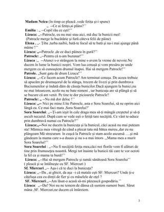 Madam Neicu (în timp ce pleacă ,vede fetiţa şi-i spune)
,, --Ce ai fetiţo,ai plâns?’’
Emilia : ,, --Copil rău ce eşti!’’
Lizuca: ,,--Patrocle, eu nu mai stau aici, mă duc la bunicii mei!
(Patrocle merge la bucătărie şi fură căteva felii de pâine)
Elena . ,,- Ţiba ,turba naibii, bată-te focul să te bată şi na-i mai ajunge până
mâine !’’
Lizuca: ,,--Patrocle ,de ce duci pâinea în gură?’’
Patrocle: ,,--Pentru că n-am buzunar!’’
Lizuca :,, --Atunci s-o strângem la mine s-avem la vreme de nevoie.Ne
ducem în lume la bunicii noştri. Vom lua cenuşă şi vom presăra pe unde
mergem ca să cunoaştem drumul înapoi. Hai să mergem Patrocle!’’
Patrole. ,,Sunt gata de drum Lizuca!’’
Lizuca: ,,--Ce facem acum Patrocle? Am terminat cenuşa. De aceea trebuie
să apucăm pe drumuşorul de la stânga, trecem de livezi şi prin dumbrava
Buciumenilor şi îndată dăm de căsuţa bunicilor.Dacă ajungem la bunici,nu
ne mai întoarcem, acolo nu ne bate nimeni , iar bunicuţa are să plângă şi să
se bucure că am venit. Pe tine te dor picioarele Patrocle?
Patrocle: ,, --Nu mă dor deloc !’’
Lizuca: ,,-- Nici pe mine.Uite Patrocle, asta e Sora Soarelui, să ne oprim aici
lângă ea. Ce mai faci mata ,Sora Soarelui?’
Sora Soarelui: ,,--Ţi-am ieşit în cale draga mea să-ţi mângâi creştetul şi să-ţi
ascult necazul. După cum se vede eşti o fetiţă tare necăjită. Ce vânt te-aduce
prin dumbravă numai cu Patrocle?’’
Lizuca:,,--Noi ne ducem la bunicuţa şi la bunicul, căci acasă nu mai puteam
sta! Mămica mea vitregă de când a plecat tata mă bătea mereu.,dar eu nu
plângeam Mă strecuram în cuşcă la Patrocle şi stam acolo ascunsă ….şi mă
gândeam la mama care s-a duuus şi nu s-a mai întors .,,Mama mea a murit
Sora Soarelui!’’
Sora Soarelui : ,,--Nu fi necăjită fetiţa mea,căci noi florile vom fi alături de
tine prin frumuseţea noastră. Mergi tot înainte la bunicii tăi care te vor ocroti
la fel ca şi mama ta bună!’’
Lizuca: ,,--Hai să mergem Patrocle şi ramâi sănătoasă Sora Soarelui’’
( pleacă şi se întâlneşte cu SF. Miercuri )
Sf. Miercuri ,,-- Aşa-i că te duci la bunicuţa?
Lizuca: ,,--Da , ai ghicit, da aşa –i că matale eşti SF: Miercuri? Unde ţi-e
căţeluşa cea cu dinţii de fier şi cu măselele de oţel ?
SF. Miercuri:,,--Am lăsat-o acasă să-mi păzească gospodăria.’’
Lizuca: ,,--Da? Noi nu ne temem de dânsa că suntem oameni buni. Sărut
mâna ,SF. Miercuri,ne ducem că întârziem.
3
 
