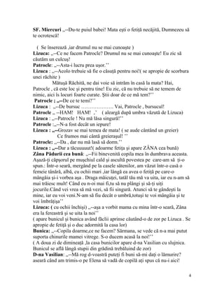 SF. Miercuri ,,--Du-te puiul babei! Mata eşti o fetiţă necăjită, Dumnezeu să
te ocrotescă!
( Se înserează ,iar drumul nu se mai cunoaşte )
Lizuca: ,,--Ce ne facem Patrocle? Drumul nu se mai cunoaşte! Eu zic să
căutăm un culcuş!
Patrocle: ,,--Asta-i lucru prea uşor.’’
Lizuca : ,,--Acolo trebuie să fie o căsuţă pentru noi!( se apropie de scorbura
unei răchite )
Mătuşă Răchită, ne dai voie să intrăm în casă la mata? Hai,
Patrocle , că este loc şi pentru tine! Eu zic, că nu trebuie să ne temem de
nimic, aici îs locuri foarte curate. Ştii doar de ce mă tem?’’
Patrocle ; ,,--De ce te temi?’’
Lizuca : ,,--De bursuc ………………. Vai, Patrocle , bursucul!
Patrocle ,, --HAM! HAM! ‚’ ( aleargă după umbra văzută de Lizuca)
Lizuca : ,,--Patrocle ! Nu mă lăsa singură!’’
Patrocle :,,--N-a fost decât un iepure!
Lizuca : ,,--Grozav se mai temea de mata! ( se aude cântând un greier)
Ce frumos mai cântă greieraşul! ’’
Patrocle: ,,--Da , dar nu mă lasă să dorm.’’
Lizuca : ,,--Dar a tăcuuuuut!( adoarme fetiţa şi apare ZÂNA cea bună)
Zâna Pădurii cea bună: ,,--Fii binevenită copila mea în dumbrava aceasta.
Aşază-ţi căpşorul pe muşchiul cald şi ascultă povestea pe care-am să ţi-o
spun.: Într-o seară, mergând pe la casele sătenilor, am văzut într-o casă o
femeie tânără, albă, cu ochii mari ,iar lângă ea avea o fetiţă pe care-o
mângâia şi-i vorbea aşa . Draga măicuţei, tatăl tău mă va uita, iar eu n-am să
mai trăiesc mult! Când eu n-oi mai fi,tu să nu plângi şi să-ţi uiţi
jocurile.Când vei vrea să mă vezi, să fii singură. Atunci să te gândeşti la
mine, iar eu voi veni.N-am să fiu decât o umbră,totuşi te voi mângâia şi te
voi îmbrăţişa’’
Lizuca: ( cu ochii închişi) ,,--aşa a vorbit mama cu mina într-o seară, Zâna
era la fereastră şi se uita la noi’’
( apare bunicul şi bunica având făclii aprinse căutând-o de zor pe Lizuca . Se
apropie de fetiţă şi o duc adormită la casa lor)
Bunica: ,,--Copila doarme,ce ne facem? Sărmana, se vede că n-a mai putut
suporta chinurile mamei vitrege. S-o ducem acasă la noi!’’
( A doua zi de dimineaţă ,la casa bunicilor apare d-na Vasilian cu slujnica.
Bunicul se află lângă stupii din grădină trebăluind de zor)
D-na Vasilian: ,,--Mă rog d-voastră puteţi fi buni să-mi daţi o lămurire?
aseară când am trimis-o pe Elena să vadă de copilă aţi spus că nu-i aici!
4
 