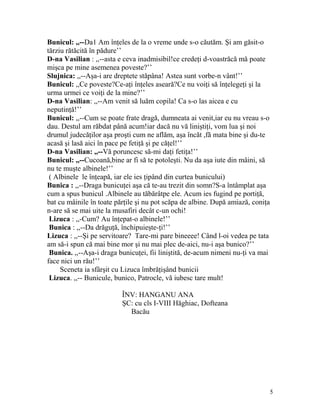 Bunicul: ,,--Da1 Am înţeles de la o vreme unde s-o căutăm. Şi am găsit-o
tărziu rătăcită în pădure’’
D-na Vasilian : ,,--asta e ceva inadmisibil!ce credeţi d-voastrăcă mă poate
mişca pe mine asemenea poveste?’’
Slujnica: ,,--Aşa-i are dreptete stăpâna! Astea sunt vorbe-n vânt!’’
Bunicul: ,,Ce poveste?Ce-aţi înţeles aseară?Ce nu voiţi să înţelegeţi şi la
urma urmei ce voiţi de la mine?’’
D-na Vasilian: ,,--Am venit să luăm copila! Ca s-o las aicea e cu
neputinţă!’’
Bunicul: ,,--Cum se poate frate dragă, dumneata ai venit,iar eu nu vreau s-o
dau. Destul am răbdat până acum!iar dacă nu vă liniştiţi, vom lua şi noi
drumul judecăţilor aşa proşti cum ne aflăm, aşa încăt ,fă mata bine şi du-te
acasă şi lasă aici în pace pe fetiţă şi pe căţel!’’
D-na Vasilian: ,,--Vă poruncesc să-mi daţi fetiţa!’’
Bunicul: ,,--Cucoană,bine ar fi să te potoleşti. Nu da aşa iute din mâini, să
nu te muşte albinele!’’
( Albinele le înţeapă, iar ele ies ţipând din curtea bunicului)
Bunica : ,,--Draga bunicuţei aşa că te-au trezit din somn?S-a întâmplat aşa
cum a spus bunicul .Albinele au tăbărâtpe ele. Acum ies fugind pe portiţă,
bat cu mâinile în toate părţile şi nu pot scăpa de albine. După amiază, coniţa
n-are să se mai uite la musafiri decât c-un ochi!
Lizuca : ,,-Cum? Au înţepat-o albinele!’’
Bunica : ,,--Da drăguţă, închipuieşte-ţi!’’
Lizuca : ,,--Şi pe servitoare? Tare-mi pare bineeee! Când l-oi vedea pe tata
am să-i spun că mai bine mor şi nu mai plec de-aici, nu-i aşa bunico?’’
Bunica. ,,--Aşa-i draga bunicuţei, fii liniştită, de-acum nimeni nu-ţi va mai
face nici un rău!’’
Sceneta ia sfârşit cu Lizuca îmbrăţişând bunicii
Lizuca. ,,-- Bunicule, bunico, Patrocle, vă iubesc tare mult!
ÎNV: HANGANU ANA
ŞC: cu cls I-VIII Hăghiac, Dofteana
Bacău
5
 
