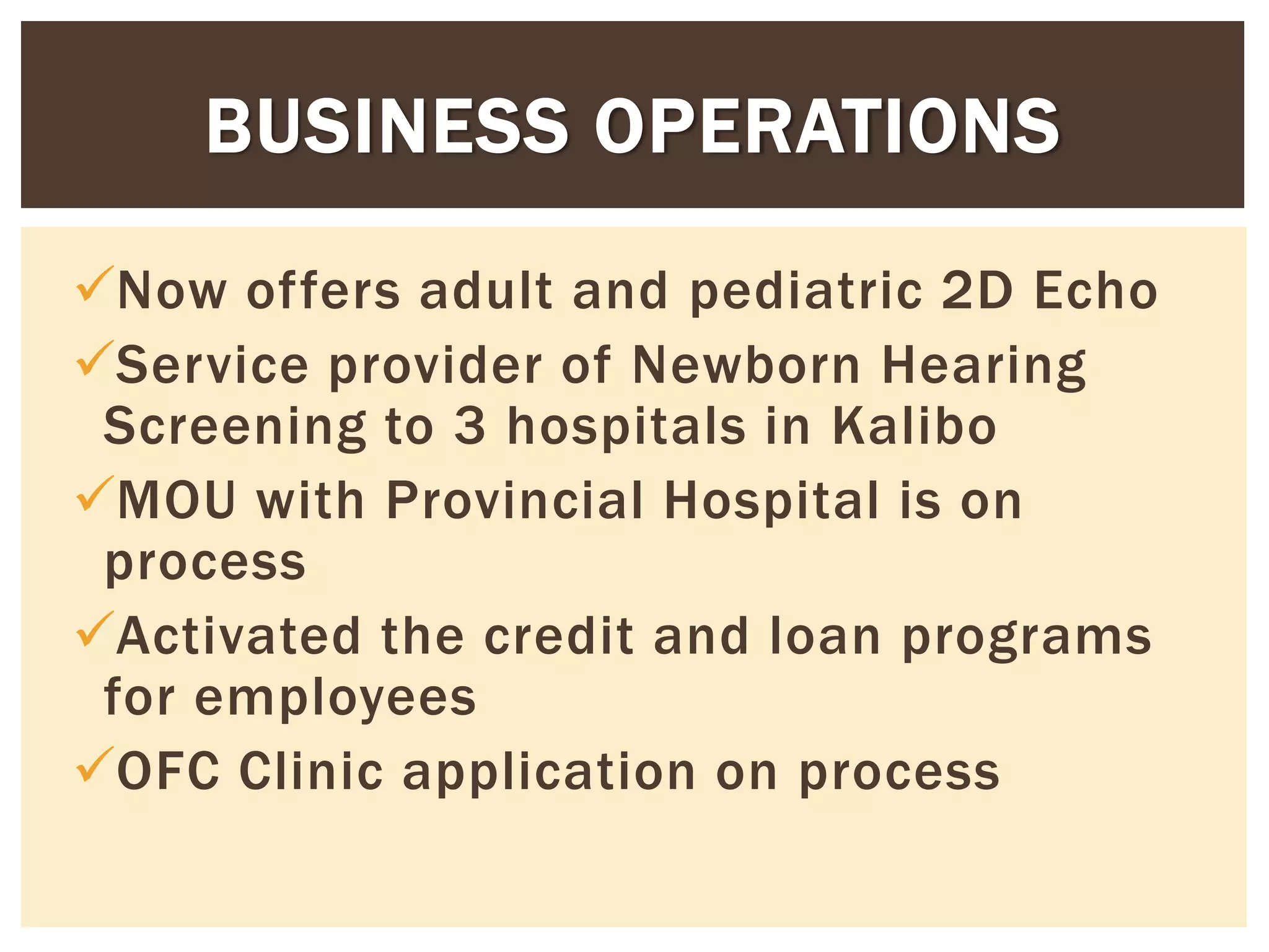 Now offers adult and pediatric 2D Echo
Service provider of Newborn Hearing
Screening to 3 hospitals in Kalibo
MOU with Provincial Hospital is on
process
Activated the credit and loan programs
for employees
OFC Clinic application on process
BUSINESS OPERATIONS
 