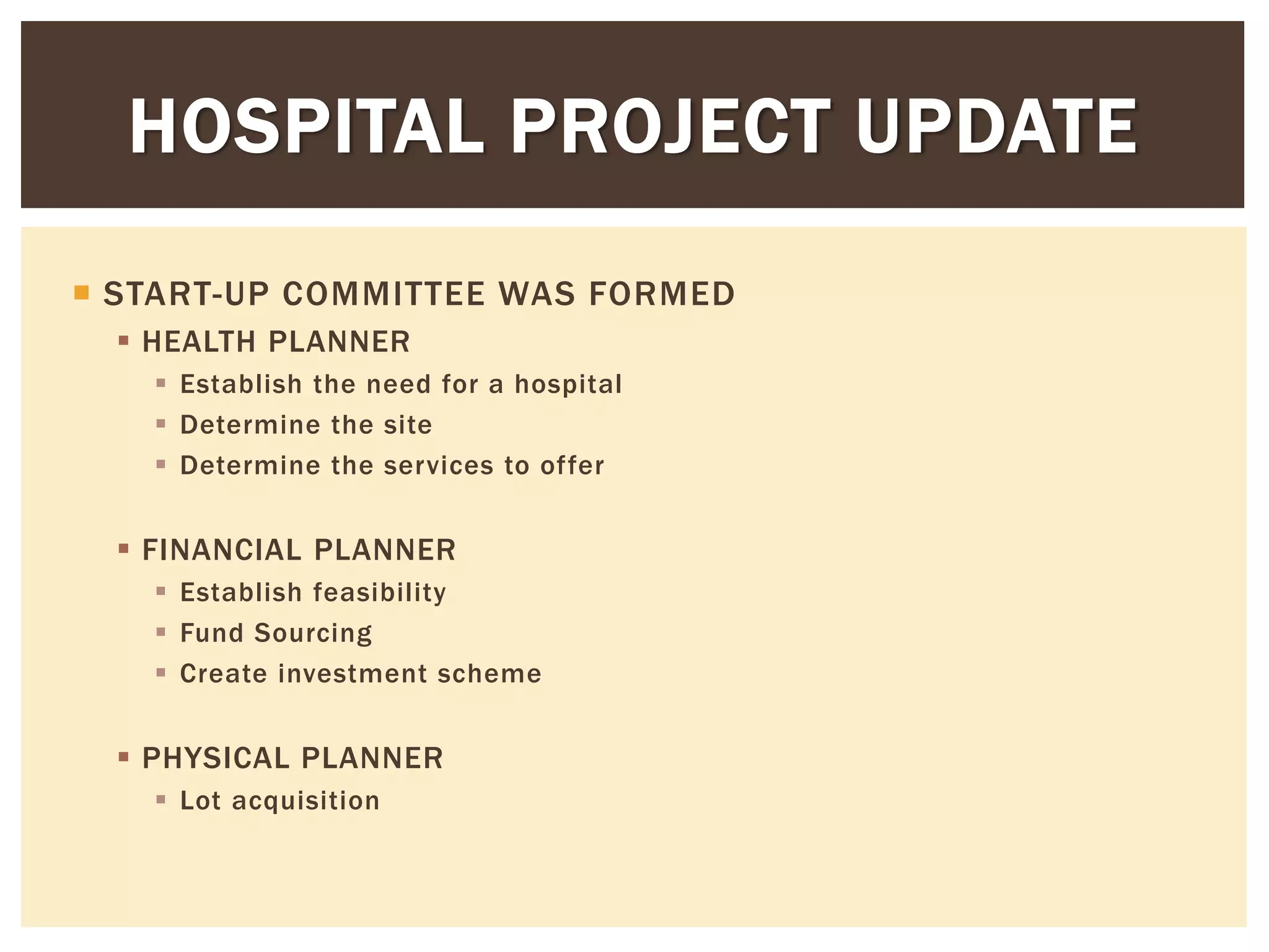  START-UP COMMITTEE WAS FORMED
 HEALTH PLANNER
 Establish the need for a hospital
 Determine the site
 Determine the services to offer
 FINANCIAL PLANNER
 Establish feasibility
 Fund Sourcing
 Create investment scheme
 PHYSICAL PLANNER
 Lot acquisition
HOSPITAL PROJECT UPDATE
 