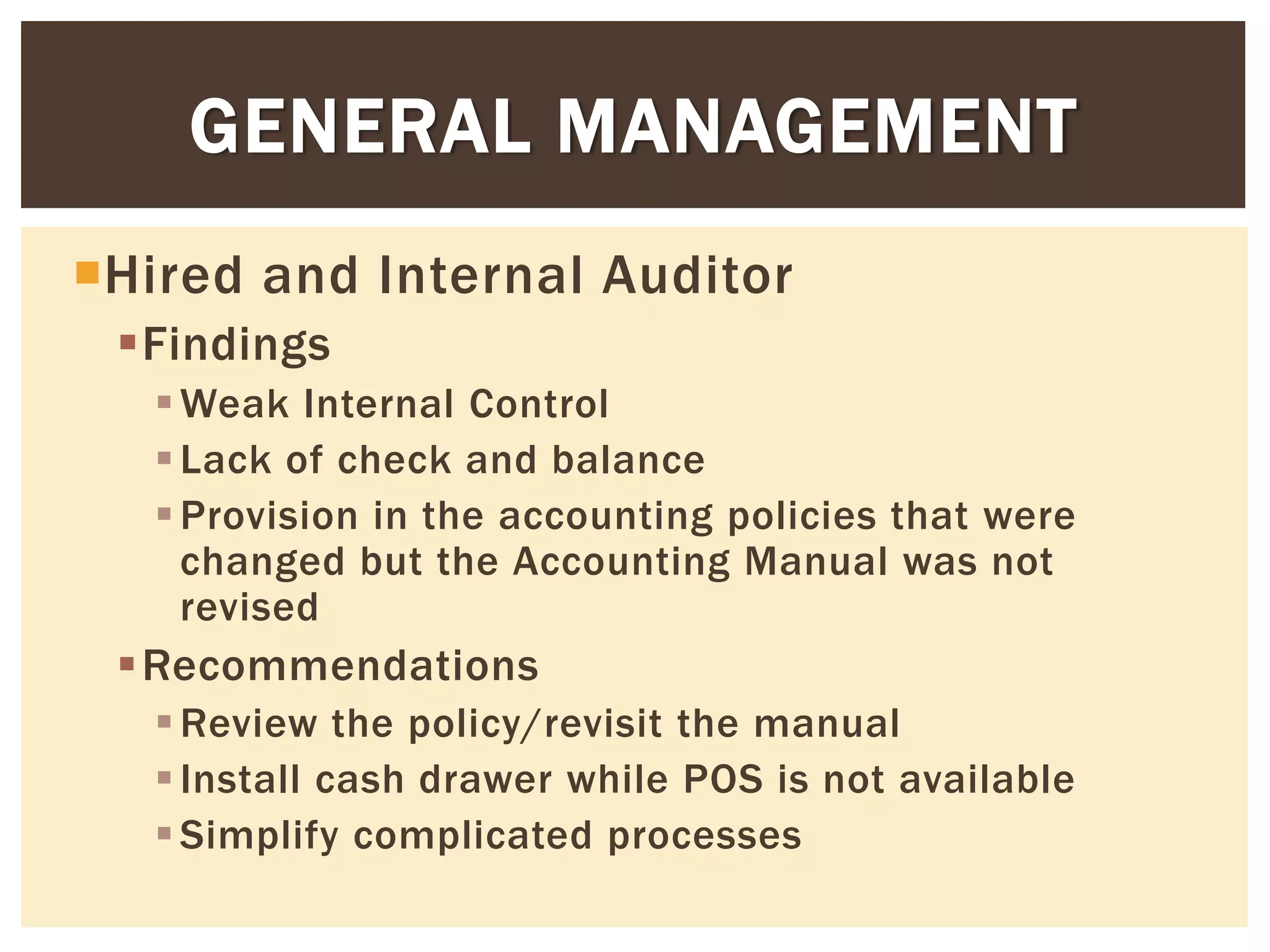 Hired and Internal Auditor
Findings
Weak Internal Control
Lack of check and balance
Provision in the accounting policies that were
changed but the Accounting Manual was not
revised
Recommendations
Review the policy/revisit the manual
Install cash drawer while POS is not available
Simplify complicated processes
GENERAL MANAGEMENT
 