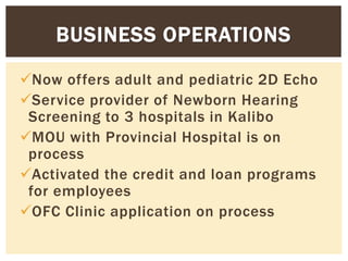 Now offers adult and pediatric 2D Echo
Service provider of Newborn Hearing
Screening to 3 hospitals in Kalibo
MOU with Provincial Hospital is on
process
Activated the credit and loan programs
for employees
OFC Clinic application on process
BUSINESS OPERATIONS
 