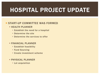  START-UP COMMITTEE WAS FORMED
 HEALTH PLANNER
 Establish the need for a hospital
 Determine the site
 Determine the services to offer
 FINANCIAL PLANNER
 Establish feasibility
 Fund Sourcing
 Create investment scheme
 PHYSICAL PLANNER
 Lot acquisition
HOSPITAL PROJECT UPDATE
 
