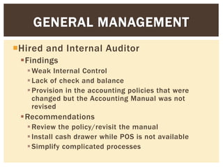 Hired and Internal Auditor
Findings
Weak Internal Control
Lack of check and balance
Provision in the accounting policies that were
changed but the Accounting Manual was not
revised
Recommendations
Review the policy/revisit the manual
Install cash drawer while POS is not available
Simplify complicated processes
GENERAL MANAGEMENT
 