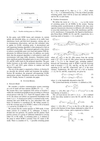 Nf -1 switching points 
... 
... 
1 2 3 Nf 
Nf subframes 
Fig. 2. Possible switching points in a TDD frame. 
In this game, each SCBS learns and estimates its current 
uplink and downlink delay, as a function of its traffic load, 
interference levels and flow-level dynamics, relying only on 
its instantaneous observations, and uses this estimated value 
to update its UL/DL switching point. A decentralized and 
self-organizing learning algorithm is then proposed to find an 
equilibrium of the game. The proposed approach is then shown 
to achieve considerable gains over fixed and random TDD de-ployments 
for different network sizes. In addition, our results 
show that the proposed algorithm is well-suited to small cell 
environments with large traffic dynamics. Simulation results 
show significant packet throughput gains in case of asymmetric 
UL and DL traffic loads for the proposed algorithm. The gain 
further increases as the traffic asymmetry increases, reaching 
up to 97% and 200% gains relative to random and fixed 
schemes respectively. 
The rest of this paper is organized as follows, in Section II, 
we describe the network model and formulate the problem. 
Section III introduces the proposed self-organizing UL/DL 
optimization scheme. Simulation results are provided in Sec-tion 
IV. Finally, Section V concludes the paper. 
II. SYSTEM MODEL 
A. Network Model 
We consider a wireless communication system consisting 
of a set of small cell base stations (SCBSs) B = f1; : : : ;Bg. 
We assume that a user equipment (UE) arrives at location x 
within the considered geographical area according to a Poisson 
arrival process with rate (x). Each UE requests either a DL 
or UL file whose size follows an exponential distribution with 
mean 1=(x). A closed-access policy is assumed in this work, 
meaning that each SCBS has its own subscribed UEs, and 
hence no handover is considered [5]. We further assume Lb 
to be the coverage area of an SCBS b, where a UE at location 
x is served by an SCBS b if x 2 Lb. 
We assume that the system operates in TDD mode. A time 
frame consists of a number of Nf subframes. A frame is 
divided into two portions, UL portion and DL portion. Each 
portion consists of a group of subframes dedicated to serving 
either UL or DL traffic. A switching point wb is defined as 
the point in which SCBS b switches from UL mode to DL 
mode. There is a number of Nf 1 possible switching points 
for a frame length of Nf , then wb 2 f1; : : : ;Wf g, where 
Wf = Nf1, as illustrated in Fig. 2. For any of these possible 
switching points, there will be at least one subframe for UL 
and for DL in each frame. 
B. Problem Formulation 
We define the vector w = [w1;w2; : : : ;wB] as the vector 
of switching points for all SCBSs in the system. Varying 
switching points asynchronously in different cells may cause 
opposite transmission directions in different cells which leads 
to cross-link interference (i.e. UL-to-DL interference and DL-to- 
UL interference). Consequently, the Signal-to-Interference-plus- 
Noise-Ratio (SINR) for UL and DL, respectively, for a 
receiving node at location x 2 Lb is given by: 
UL 
b (x) = 
pUL 
b hb;b(x) 
2 + 
P 
j2BULnfbg pUL 
j hj;b(x) + 
P 
k2BDL pDL 
k hk;b(x) 
; (1) 
DL 
b (x) = 
pDL 
b hb;b(x) 
2 + 
P 
j2BUL pUL 
j hj;b(x) + 
P 
k2BDLnfbg pDL 
k hk;b(x) 
; (2) 
where pUL 
b (pDL 
b ) is the UL (DL) power from the serving 
node b, pUL 
j (pDL 
j ) is the UL (DL) power from the interfering 
node j, hm;b(x) is the channel gain, including pathloss, 
between the transmitting node in SCBS b and the receiving 
node in location x 2 Lb, BUL and BDL are the sets of cells 
operating in UL and DL, respectively, and 2 is the noise 
variance. Furthermore, the data rates of a UE at location 
x 2 Lb for UL and DL, respectively, are given by: 
cUL 
b (x) = fb log2(1 + UL 
b (x)); (3) 
cDL 
b (x) = fb log2(1 + DL 
b (x)): (4) 
where fb is the bandwidth allocated to that UE. 
The system-load density at location x is defined as [10]: 
%(l) 
b (x) := 

(l)(x) 
c(l) 
b (x) 
; (5) 
where l 2 fUL; DLg and 
(l)(x) := (l)(x)=(l)(x) is the 
load density at location x. 
The cell load density for cell b 2 f1; 2; : : : ;Bg is defined 
as the time delay needed to serve the UL and DL traffic as 
follows: 
(l) 
b (wb) = 
1 
(l)(wb) 
Z 
x2Lb 
%(l) 
b (x)dx: (6) 
where l 2 fUL; DLg, (l)(wb) is the UL or DL duty cycle, 
which is the fraction of time frames dedicated to either UL or 
DL service within a frame, and is expressed as follows: 
(l)(wb) = 
8 
: 
wb 
Wf 
l = UL; 
Wf  wb 
Wf 
l = DL: 
(7) 
 