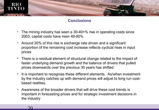 20
Conclusions
• The mining industry has seen a 30-40+% rise in operating costs since
2003; capital costs have risen 40-80%
• Around 20% of this rise is exchange rate driven and a significant
proportion of the remaining cost increase reflects cyclical rises in input
prices
• There is a residual element of structural change related to the impact of
faster underlying demand growth and the balance of drivers that pulled
prices downwards over the previous 30 years has shifted
• It is important to recognise these different elements. As/when investment
by the industry catches up with demand prices will adjust to long run cost-
based realities.
• Awareness of the broader drivers that will drive these cost trends is
important in forecasting prices and for strategic investment decisions in
the industry
 
