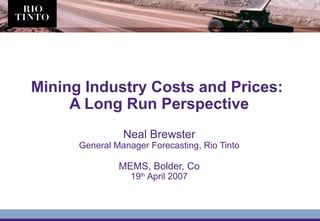 Mining Industry Costs and Prices:
A Long Run Perspective
Neal Brewster
General Manager Forecasting, Rio Tinto
MEMS, Bolder, Co
19th
April 2007
 