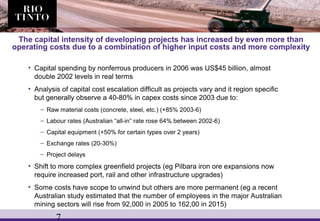 7
The capital intensity of developing projects has increased by even more than
operating costs due to a combination of higher input costs and more complexity
• Capital spending by nonferrous producers in 2006 was US$45 billion, almost
double 2002 levels in real terms
• Analysis of capital cost escalation difficult as projects vary and it region specific
but generally observe a 40-80% in capex costs since 2003 due to:
– Raw material costs (concrete, steel, etc.) (+85% 2003-6)
– Labour rates (Australian “all-in” rate rose 64% between 2002-6)
– Capital equipment (+50% for certain types over 2 years)
– Exchange rates (20-30%)
– Project delays
• Shift to more complex greenfield projects (eg Pilbara iron ore expansions now
require increased port, rail and other infrastructure upgrades)
• Some costs have scope to unwind but others are more permanent (eg a recent
Australian study estimated that the number of employees in the major Australian
mining sectors will rise from 92,000 in 2005 to 162,00 in 2015)
 