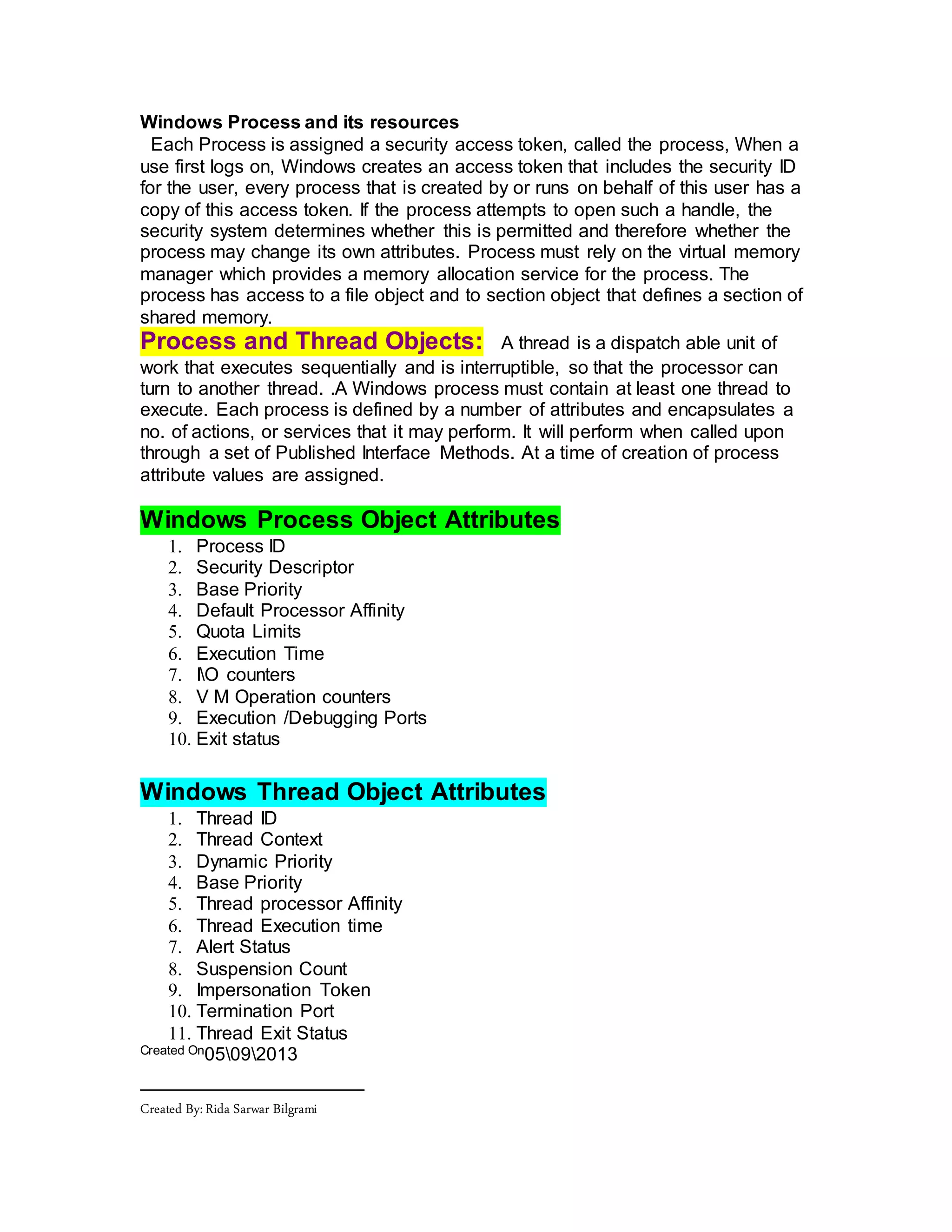Windows Process and its resources
Each Process is assigned a security access token, called the process, When a
use first logs on, Windows creates an access token that includes the security ID
for the user, every process that is created by or runs on behalf of this user has a
copy of this access token. If the process attempts to open such a handle, the
security system determines whether this is permitted and therefore whether the
process may change its own attributes. Process must rely on the virtual memory
manager which provides a memory allocation service for the process. The
process has access to a file object and to section object that defines a section of
shared memory.
Process and Thread Objects: A thread is a dispatch able unit of
work that executes sequentially and is interruptible, so that the processor can
turn to another thread. .A Windows process must contain at least one thread to
execute. Each process is defined by a number of attributes and encapsulates a
no. of actions, or services that it may perform. It will perform when called upon
through a set of Published Interface Methods. At a time of creation of process
attribute values are assigned.
Windows Process Object Attributes
1. Process ID
2. Security Descriptor
3. Base Priority
4. Default Processor Affinity
5. Quota Limits
6. Execution Time
7. IO counters
8. V M Operation counters
9. Execution /Debugging Ports
10. Exit status
Windows Thread Object Attributes
1. Thread ID
2. Thread Context
3. Dynamic Priority
4. Base Priority
5. Thread processor Affinity
6. Thread Execution time
7. Alert Status
8. Suspension Count
9. Impersonation Token
10. Termination Port
11. Thread Exit Status
Created On05092013
Created By:Rida Sarwar Bilgrami
 