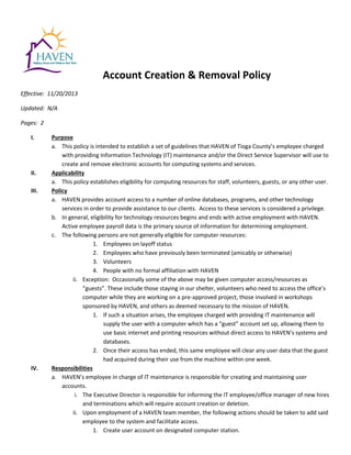 Account Creation & Removal Policy
Effective: 11/20/2013
Updated: N/A
Pages: 2
I. Purpose
a. This policy is intended to establish a set of guidelines that HAVEN of Tioga County’s employee charged
with providing Information Technology (IT) maintenance and/or the Direct Service Supervisor will use to
create and remove electronic accounts for computing systems and services.
II. Applicability
a. This policy establishes eligibility for computing resources for staff, volunteers, guests, or any other user.
III. Policy
a. HAVEN provides account access to a number of online databases, programs, and other technology
services in order to provide assistance to our clients. Access to these services is considered a privilege.
b. In general, eligibility for technology resources begins and ends with active employment with HAVEN.
Active employee payroll data is the primary source of information for determining employment.
c. The following persons are not generally eligible for computer resources:
1. Employees on layoff status
2. Employees who have previously been terminated (amicably or otherwise)
3. Volunteers
4. People with no formal affiliation with HAVEN
ii. Exception: Occasionally some of the above may be given computer access/resources as
“guests”. These include those staying in our shelter, volunteers who need to access the office’s
computer while they are working on a pre-approved project, those involved in workshops
sponsored by HAVEN, and others as deemed necessary to the mission of HAVEN.
1. If such a situation arises, the employee charged with providing IT maintenance will
supply the user with a computer which has a “guest” account set up, allowing them to
use basic internet and printing resources without direct access to HAVEN’s systems and
databases.
2. Once their access has ended, this same employee will clear any user data that the guest
had acquired during their use from the machine within one week.
IV. Responsibilities
a. HAVEN’s employee in charge of IT maintenance is responsible for creating and maintaining user
accounts.
i. The Executive Director is responsible for informing the IT employee/office manager of new hires
and terminations which will require account creation or deletion.
ii. Upon employment of a HAVEN team member, the following actions should be taken to add said
employee to the system and facilitate access.
1. Create user account on designated computer station.
 