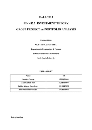 FALL 2015
FIN 435.2: INVESTMENT THEORY
GROUP PROJECT on PORTFOLIO ANALYSIS
Prepared For:
MUNTASIR ALAM (MTA)
Department of Accounting & Finance
School of Business & Economics
North South University
PREPARED BY
Name ID
Noushin Nusrat 1220121030
Anzir Jahan Bari 1211309030
Fahim Ahmed Cowdhury 121 0445 030
Sadi Mohammed Tarif 1421569020
Introduction
 
