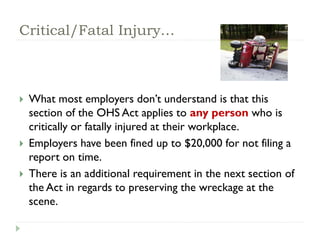 Critical/Fatal Injury…
 What most employers don’t understand is that this
section of the OHS Act applies to any person who is
critically or fatally injured at their workplace.
 Employers have been fined up to $20,000 for not filing a
report on time.
 There is an additional requirement in the next section of
the Act in regards to preserving the wreckage at the
scene.
 
