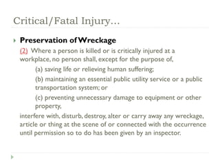 Critical/Fatal Injury…
 Preservation of Wreckage
(2) Where a person is killed or is critically injured at a
workplace, no person shall, except for the purpose of,
(a) saving life or relieving human suffering;
(b) maintaining an essential public utility service or a public
transportation system; or
(c) preventing unnecessary damage to equipment or other
property,
interfere with, disturb, destroy, alter or carry away any wreckage,
article or thing at the scene of or connected with the occurrence
until permission so to do has been given by an inspector.
 