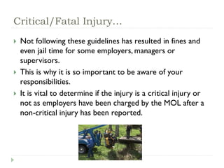 Critical/Fatal Injury…
 Not following these guidelines has resulted in fines and
even jail time for some employers, managers or
supervisors.
 This is why it is so important to be aware of your
responsibilities.
 It is vital to determine if the injury is a critical injury or
not as employers have been charged by the MOL after a
non-critical injury has been reported.
 