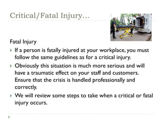Critical/Fatal Injury…
Fatal Injury
 If a person is fatally injured at your workplace, you must
follow the same guidelines as for a critical injury.
 Obviously this situation is much more serious and will
have a traumatic effect on your staff and customers.
Ensure that the crisis is handled professionally and
correctly.
 We will review some steps to take when a critical or fatal
injury occurs.
 
