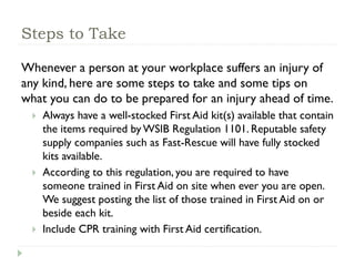 Steps to Take
Whenever a person at your workplace suffers an injury of
any kind, here are some steps to take and some tips on
what you can do to be prepared for an injury ahead of time.
 Always have a well-stocked First Aid kit(s) available that contain
the items required by WSIB Regulation 1101. Reputable safety
supply companies such as Fast-Rescue will have fully stocked
kits available.
 According to this regulation, you are required to have
someone trained in First Aid on site when ever you are open.
We suggest posting the list of those trained in First Aid on or
beside each kit.
 Include CPR training with First Aid certification.
 